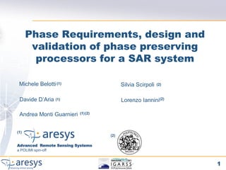 Phase Requirements, design and
       validation of phase preserving
        processors for a SAR system

 Michele Belotti (1)                     Silvia Scirpoli   (2)



 Davide D’Aria (1)                       Lorenzo Iannini(2)

 Andrea Monti Guarnieri   (1)(2)




(1)
                                   (2)

Advanced Remote Sensing Systems
a POLIMI spin-off


                                                                 1
 