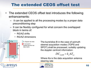 The extended CEOS offset test
     • The extended CEOS offset test introduces the following
       enhancements:
           – it can be applied to all the processing modes by a proper data
             preconditioning step
           – It can be flexibly configured for what concern the overlapped
             block in terms of:
                     • RG/AZ shifts
                     • RG/AZ dimensions
       A   DTrg
DTaz
                             A: Original raw data   The burst/slice B in the case of azimuth
           B                 B: Cut and 0-
                       Lrg   padded derived raw     steered acquisition modes (TOPS and
                             data matrix
                       
                                                    SPOT) shall be processed, suitably updating
Rg
                                                    the doppler centroid information:
                                                                  DCshiftB  ka DTaz
               Laz
                                                   Where Ka is the data acquisition antenna
                                                    steering rate

                                                                                                  10
 