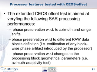 Processor features tested with CEOS-offset

• The extended CEOS offset test is aimed at
  veryfing the following SAR processing
  performances:
  – phase preservation w.r.t. to azimuth and range
    shifts
  – phase preservation w.r.t to different RAW data
    blocks definition (i.e. verification of any block-
    wise phase artifact introduced by the processor)
  – phase preservation w.r.t changes to the
    processing block geometrical parameters (i.e.
    azimuth-adaptivity test)
                                                     11
 