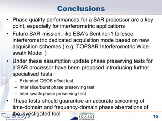 Conclusions
• Phase quality performances for a SAR processor are a key
  point, especially for interferometric applications
• Future SAR mission, like ESA’s Sentinel-1 foresee
  interferometric dedicated acquisition mode based on new
  acquisition schemes ( e.g. TOPSAR Interferometric Wide-
  swath Mode )
• Under these assumption update phase preserving tests for
  a SAR processor have been proposed introducing further
  specialised tests:
   – Extended CEOS offset test
   – Inter slice/burst phase preserving test
   – Inter swath phase preserving test
• These tests should guarantee an accurate screening of
  time-domain and frequency-domain phase aberrations of
  the investigated tool                                   16
 