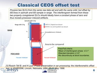 Classical CEOS offset test
    Process two SLCs from the same raw data set and with the same orbit, but offset by
    l00 lines in azimuth and l00 sample in range. The interferogram formed from these
    two properly coregistered SLCs should ideally have a constant phase of zero and
    thus reveals processor induced artifacts.




                                                        Pass/Fail criteria:
                                                        •Mean of interferogram phase ≤ 0.1°
                                                        •Standard deviation ≤ 5.5°
                                                        •No discontinuity at block boundaries.




[1] Rosich Tell B. and H Laur. Phase preservation in sar processing: the interferometric offset
test. In IGARSS96, Lincoln, Nebraska, USA, 27-31 May 1996.
                                                                                                 6
 