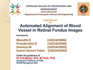 GOPALAN COLLEGE OF ENGINEERING AND
MANAGEMENT
BANGALORE-560 048
Department of Computer Science and Engineering
Project Review
On
Automated Alignment of Blood
Vessel in Retinal Fundus Images
Submitted By
Bharathi.R (1GD16CS006)
Priyadarshini.B (1GD16CS040)
Sowmya.M (1GD16CS053)
Suman Kumari Yadav (1GD16CS054)
Under the guidance of
Dr.V.N.Manju, B.E, M.Tech, PhD
Assistant Professor of CSE ,
GCEM Bangalore-048.
 