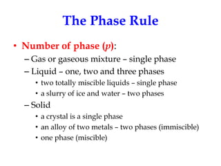 The Phase Rule
• Number of phase (p):
– Gas or gaseous mixture – single phase
– Liquid – one, two and three phases
• two totally miscible liquids – single phase
• a slurry of ice and water – two phases

– Solid
• a crystal is a single phase
• an alloy of two metals – two phases (immiscible)
• one phase (miscible)

 