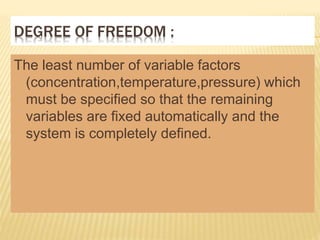 DEGREE OF FREEDOM :
The least number of variable factors
(concentration,temperature,pressure) which
must be specified so that the remaining
variables are fixed automatically and the
system is completely defined.
 