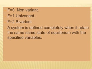 F=0 Non variant.
 F=1 Univariant.
 F=2 Bivariant.
 A system is defined completely when it retain
the same same state of equilibrium with the
specified variables.
 