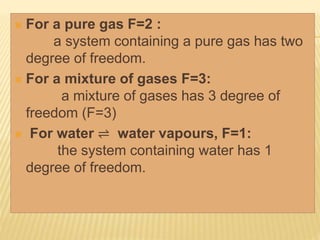  For a pure gas F=2 :
a system containing a pure gas has two
degree of freedom.
 For a mixture of gases F=3:
a mixture of gases has 3 degree of
freedom (F=3)
 For water ⇌ water vapours, F=1:
the system containing water has 1
degree of freedom.
 