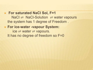  For saturated NaCl Sol, F=1
NaCl ⇌ NaCl-Solution ⇌ water vapours
the system has 1 degree of Freedom .
 For ice-water -vapour System:
ice ⇌ water ⇌ vapours.
It has no degree of freedom so F=0
 