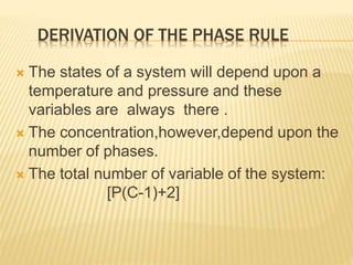 DERIVATION OF THE PHASE RULE
 The states of a system will depend upon a
temperature and pressure and these
variables are always there .
 The concentration,however,depend upon the
number of phases.
 The total number of variable of the system:
[P(C-1)+2]
 