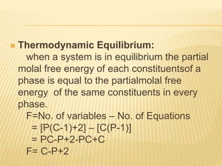  Thermodynamic Equilibrium:
when a system is in equilibrium the partial
molal free energy of each constituentsof a
phase is equal to the partialmolal free
energy of the same constituents in every
phase.
F=No. of variables – No. of Equations
= [P(C-1)+2] – [C(P-1)]
= PC-P+2-PC+C
F= C-P+2
 