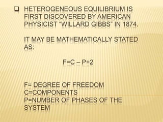  HETEROGENEOUS EQUILIBRIUM IS
FIRST DISCOVERED BY AMERICAN
PHYSICIST “WILLARD GIBBS” IN 1874.
IT MAY BE MATHEMATICALLY STATED
AS:
F=C – P+2
F= DEGREE OF FREEDOM
C=COMPONENTS
P=NUMBER OF PHASES OF THE
SYSTEM
 