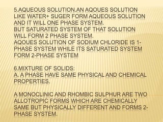 5.AQUEOUS SOLUTION,AN AQOUES SOLUTION
LIKE WATER+ SUGER FORM AQUEOUS SOLUTION
AND IT WILL ONE PHASE SYSTEM.
BUT SATURATED SYSTEM OF THAT SOLUTION
WILL FORM 2 PHASE SYSTEM.
AQOUES SOLUTION OF SODIUM CHLORIDE IS 1-
PHASE SYSTEM WHILE ITS SATURATED SYSTEM
FORM 2-PHASE SYSTEM
6.MIXTURE OF SOLIDS:
A. A PHASE HAVE SAME PHYSICAL AND CHEMICAL
PROPERTIES.
A MONOCLINIC AND RHOMBIC SULPHUR ARE TWO
ALLOTROPIC FORMS WHICH ARE CHEMICALLY
SAME BUT PHYSICALLY DIFFERENT AND FORMS 2-
PHASE SYSTEM.
 