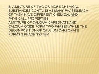 B. A MIXTURE OF TWO OR MORE CHEMICAL
SUBSTANCES CONTAINS AS MANY PHASES.EACH
OF THEM HAVE DIFFERENT CHEMICAL AND
PHYSICALL PROPERTIES.
A MIXTURE OF CALCIUM CARBONATE AND
CALCIUM OXIDE FORM TWO PHASES.WHILE THE
DECOMPOSITION OF CALCIUM CARBONATE
FORMS 3 PHASE SYATEM
 