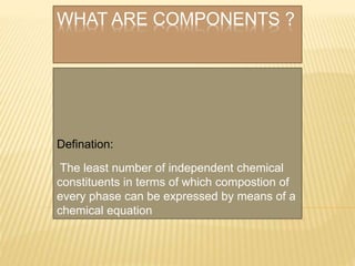 WHAT ARE COMPONENTS ?
Defination:
The least number of independent chemical
constituents in terms of which compostion of
every phase can be expressed by means of a
chemical equation
 