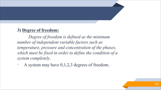 3) Degree of freedom:
Degree of freedom is defined as the minimum
number of independent variable factors such as
temperature, pressure and concentration of the phases,
which must be fixed in order to define the condition of a
system completely.
• A system may have 0,1,2,3 degrees of freedom.
12
 