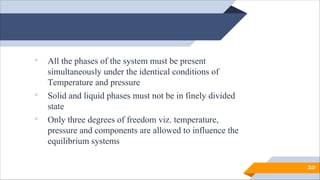 • All the phases of the system must be present
simultaneously under the identical conditions of
Temperature and pressure
• Solid and liquid phases must not be in finely divided
state
• Only three degrees of freedom viz. temperature,
pressure and components are allowed to influence the
equilibrium systems
20
 