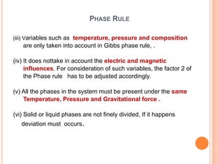 PHASE RULE
(iii) Variables such as temperature, pressure and composition
are only taken into account in Gibbs phase rule, .
(iv) It does nottake in account the electric and magnetic
influences. For consideration of such variables, the factor 2 of
the Phase rule has to be adjusted accordingly.
(v) All the phases in the system must be present under the same
Temperature, Pressure and Gravitational force .
(vi) Solid or liquid phases are not finely divided, If it happens
deviation must occurs.
 