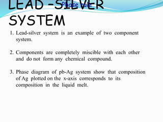 LEAD –SILVER
SYSTEM
1. Lead-silver system is an example of two component
system.
2. Components are completely miscible with each other
and do not form any chemical compound.
3. Phase diagram of pb-Ag system show that composition
of Ag plotted on the x-axis corresponds to its
composition in the liquid melt.
Phase rule
 