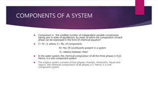 COMPONENTS OF A SYSTEM
 Component is “the smallest number of independent variable constituents,
taking part in state of equilibrium, by mean of which the composition of each
phase can be expressed in the form of chemical equation”.
 C= N – E, where, C= No. of components
N= No. Of constituents present in a system
E= relation between them
 In the water system, the chemical composition of all the three phases is H2O.
Hence, it is one component system.
 The sulphur system consists of four phases, rhombic, monoclinic, liquid and
vapour, the chemical composition of all phases is S. Hence, it is one
component system.
 