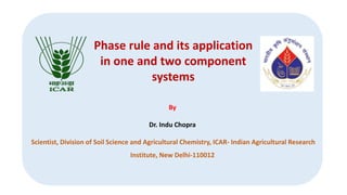 By
Dr. Indu Chopra
Scientist, Division of Soil Science and Agricultural Chemistry, ICAR- Indian Agricultural Research
Institute, New Delhi-110012
Phase rule and its application
in one and two component
systems
 