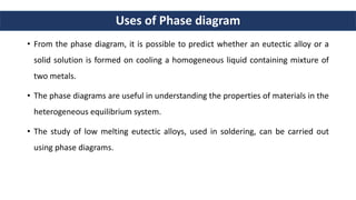 Uses of Phase diagram
• From the phase diagram, it is possible to predict whether an eutectic alloy or a
solid solution is formed on cooling a homogeneous liquid containing mixture of
two metals.
• The phase diagrams are useful in understanding the properties of materials in the
heterogeneous equilibrium system.
• The study of low melting eutectic alloys, used in soldering, can be carried out
using phase diagrams.
 
