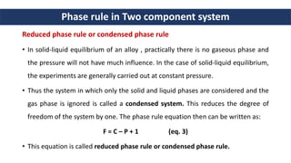 Phase rule in Two component system
Reduced phase rule or condensed phase rule
• In solid-liquid equilibrium of an alloy , practically there is no gaseous phase and
the pressure will not have much influence. In the case of solid-liquid equilibrium,
the experiments are generally carried out at constant pressure.
• Thus the system in which only the solid and liquid phases are considered and the
gas phase is ignored is called a condensed system. This reduces the degree of
freedom of the system by one. The phase rule equation then can be written as:
F = C – P + 1 (eq. 3)
• This equation is called reduced phase rule or condensed phase rule.
 