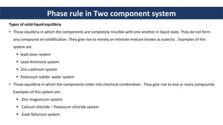 Phase rule in Two component system
Types of solid-liquid equilibria
• Those equlibria in which the components are completely miscible with one another in liquid state. They do not form
any compound on solidification. They give rise to merely an intimate mixture known as eutectic . Examples of this
system are
 lead-silver system
 Lead-Antimony system
 Zinc-cadmium system
 Potassium iodide- water system
• Those equilibria in which the components enter into chemical combination . They give rise to one or more compounds.
Examples of this system are :
 Zinc-magnesium system
 Calcium chloride – Potassium chloride system
 Gold-Tellurium system.
 