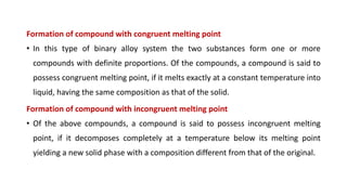 Formation of compound with congruent melting point
• In this type of binary alloy system the two substances form one or more
compounds with definite proportions. Of the compounds, a compound is said to
possess congruent melting point, if it melts exactly at a constant temperature into
liquid, having the same composition as that of the solid.
Formation of compound with incongruent melting point
• Of the above compounds, a compound is said to possess incongruent melting
point, if it decomposes completely at a temperature below its melting point
yielding a new solid phase with a composition different from that of the original.
 
