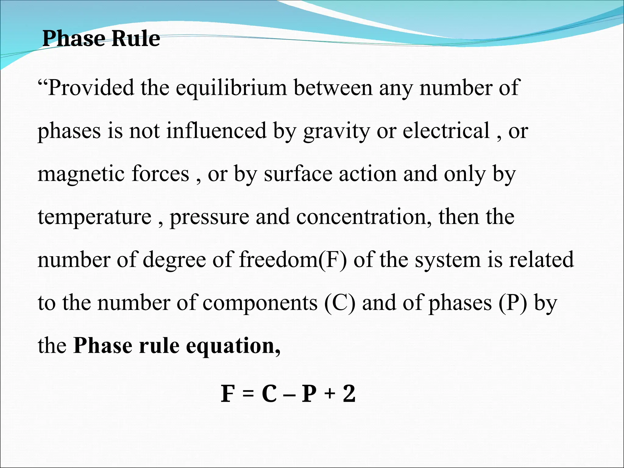 Phase Rule
“Provided the equilibrium between any number of
phases is not influenced by gravity or electrical , or
magnetic forces , or by surface action and only by
temperature , pressure and concentration, then the
number of degree of freedom(F) of the system is related
to the number of components (C) and of phases (P) by
the Phase rule equation,
F = C – P + 2
 
