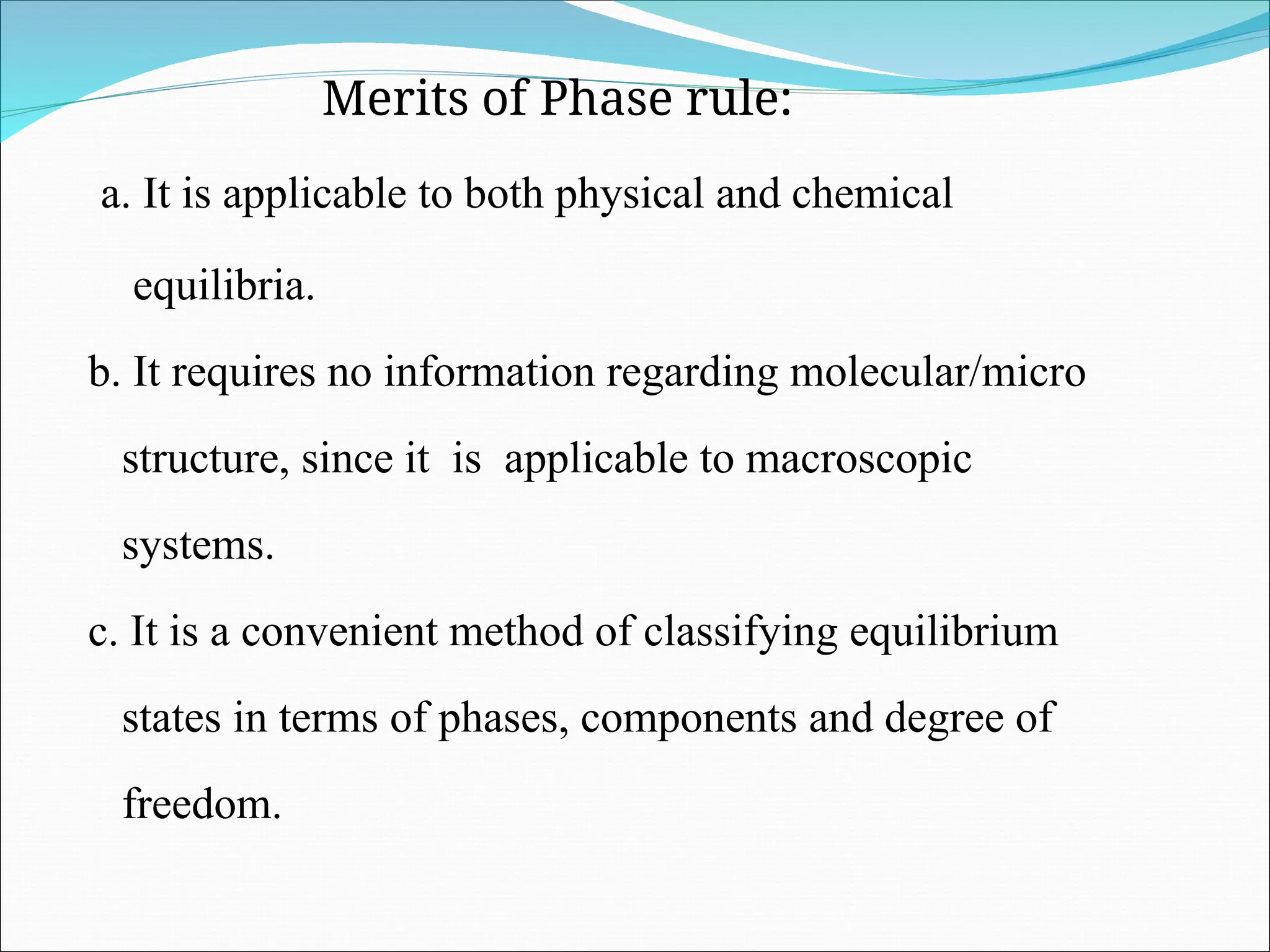 Merits of Phase rule:
a. It is applicable to both physical and chemical
equilibria.
b. It requires no information regarding molecular/micro
structure, since it is applicable to macroscopic
systems.
c. It is a convenient method of classifying equilibrium
states in terms of phases, components and degree of
freedom.
 