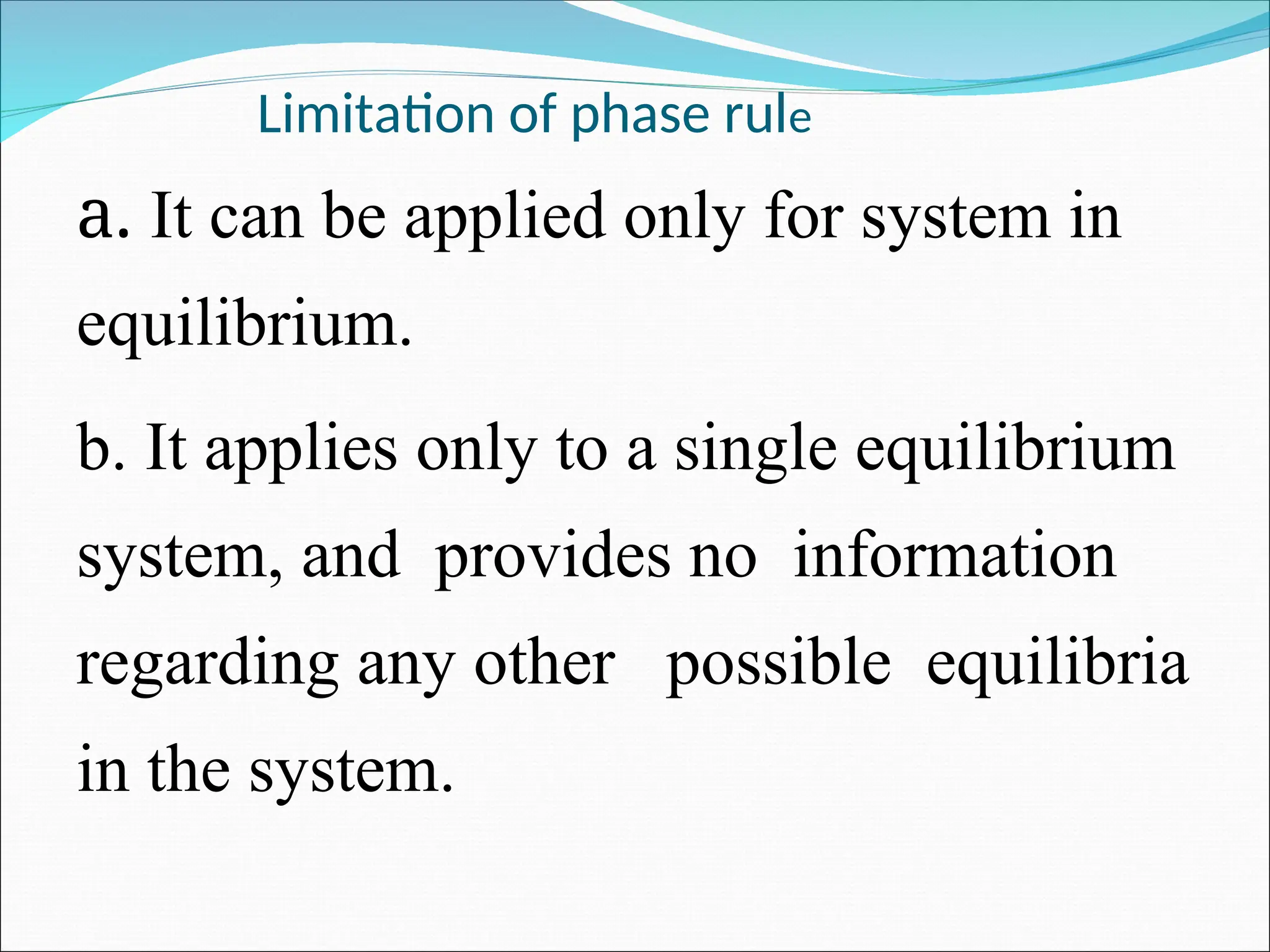 Limitation of phase rule
a. It can be applied only for system in
equilibrium.
b. It applies only to a single equilibrium
system, and provides no information
regarding any other possible equilibria
in the system.
 