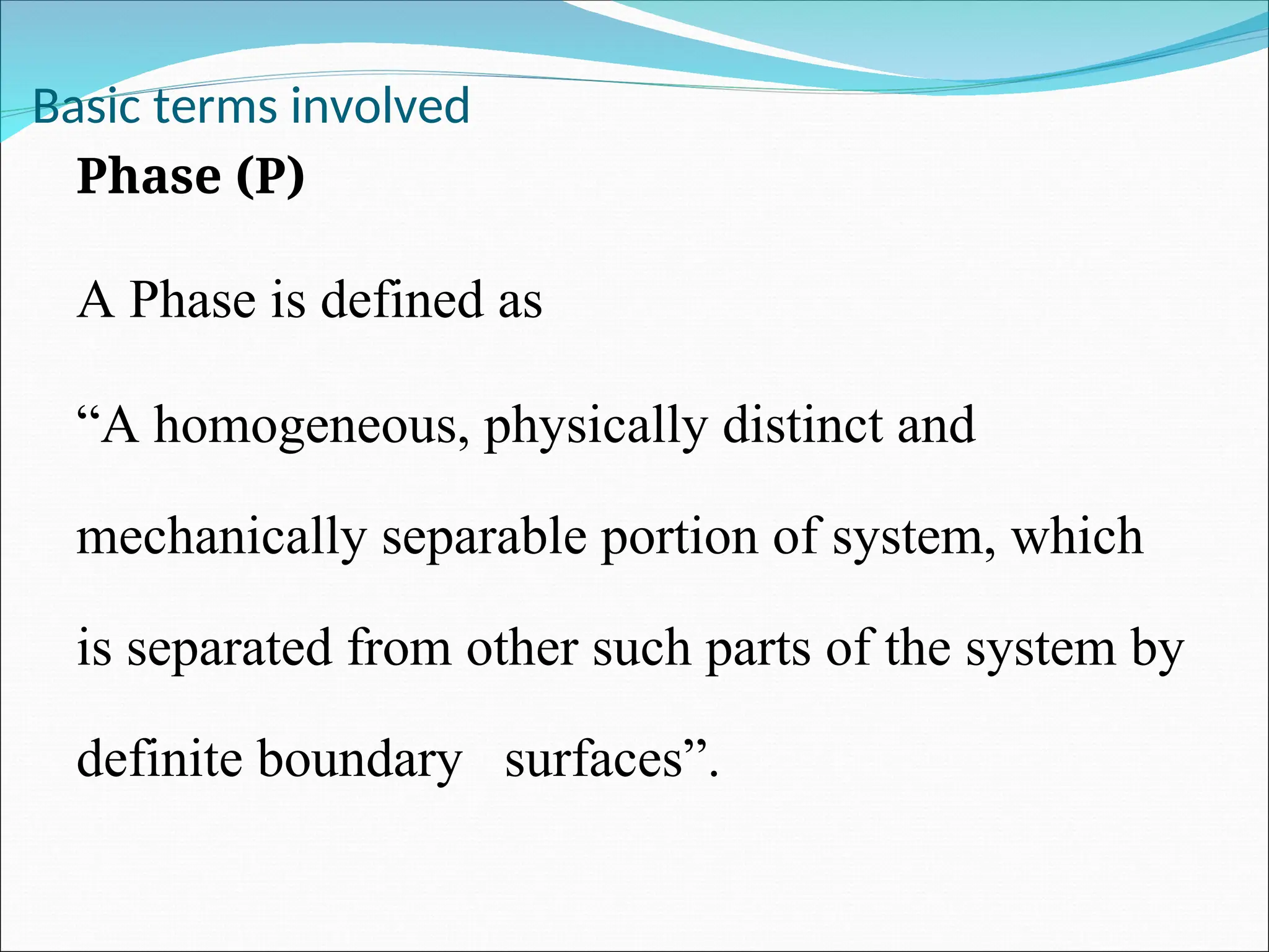 Basic terms involved
Phase (P)
A Phase is defined as
“A homogeneous, physically distinct and
mechanically separable portion of system, which
is separated from other such parts of the system by
definite boundary surfaces”.
 