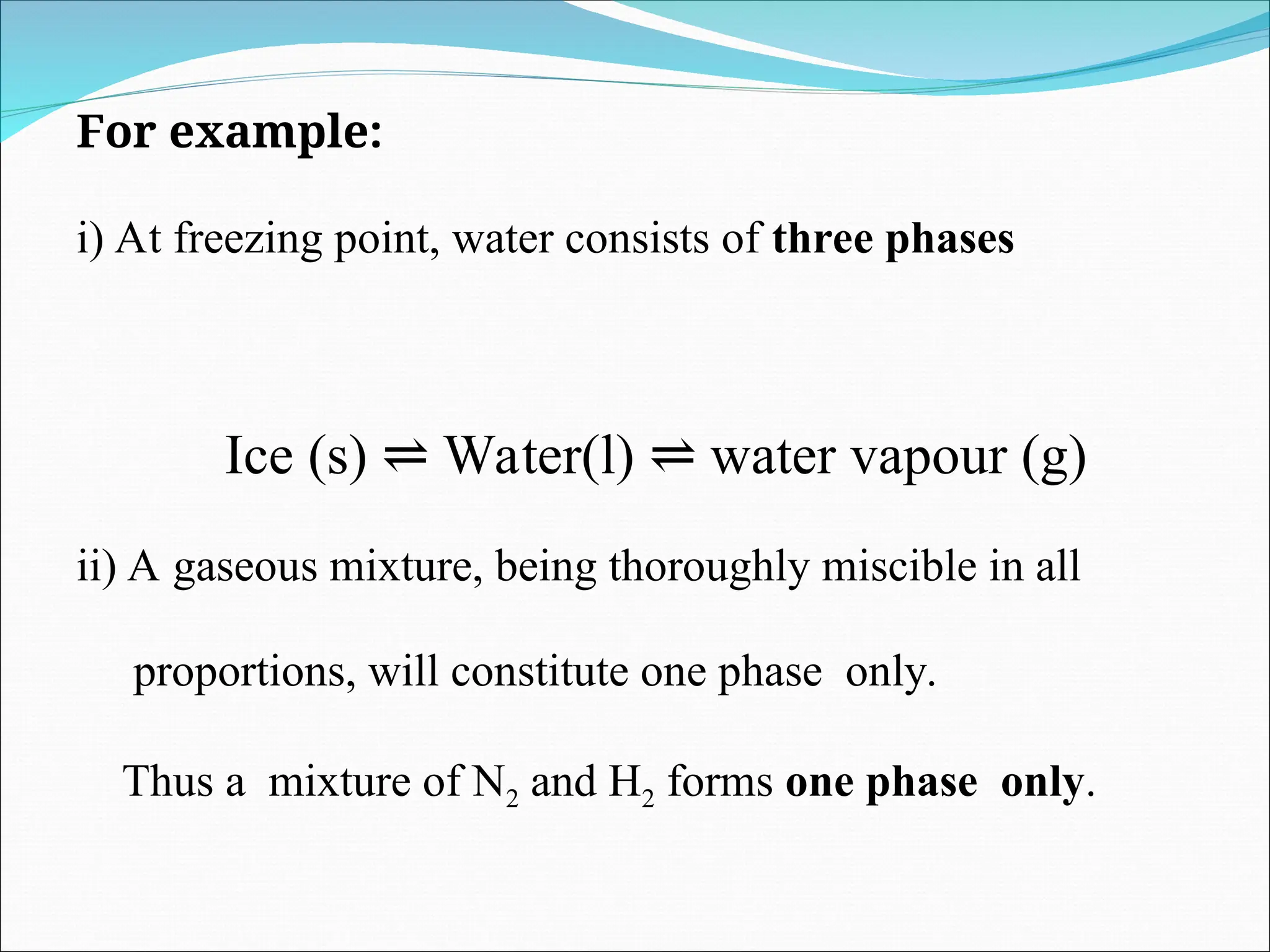 For example:
i) At freezing point, water consists of three phases
Ice (s) Water(l) water vapour (g)
⇌ ⇌
ii) A gaseous mixture, being thoroughly miscible in all
proportions, will constitute one phase only.
Thus a mixture of N2 and H2 forms one phase only.
 