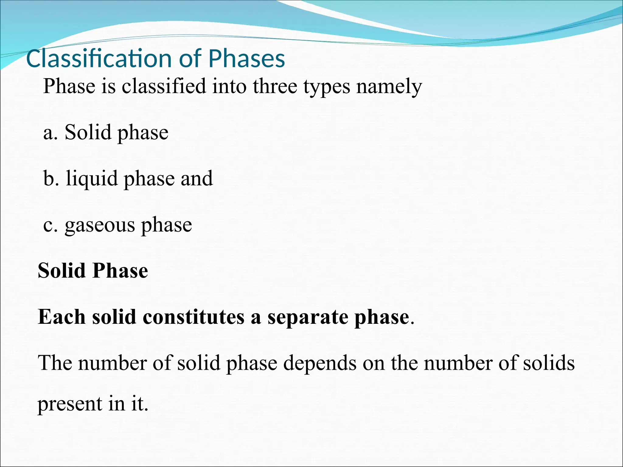Classification of Phases
Phase is classified into three types namely
a. Solid phase
b. liquid phase and
c. gaseous phase
Solid Phase
Each solid constitutes a separate phase.
The number of solid phase depends on the number of solids
present in it.
 