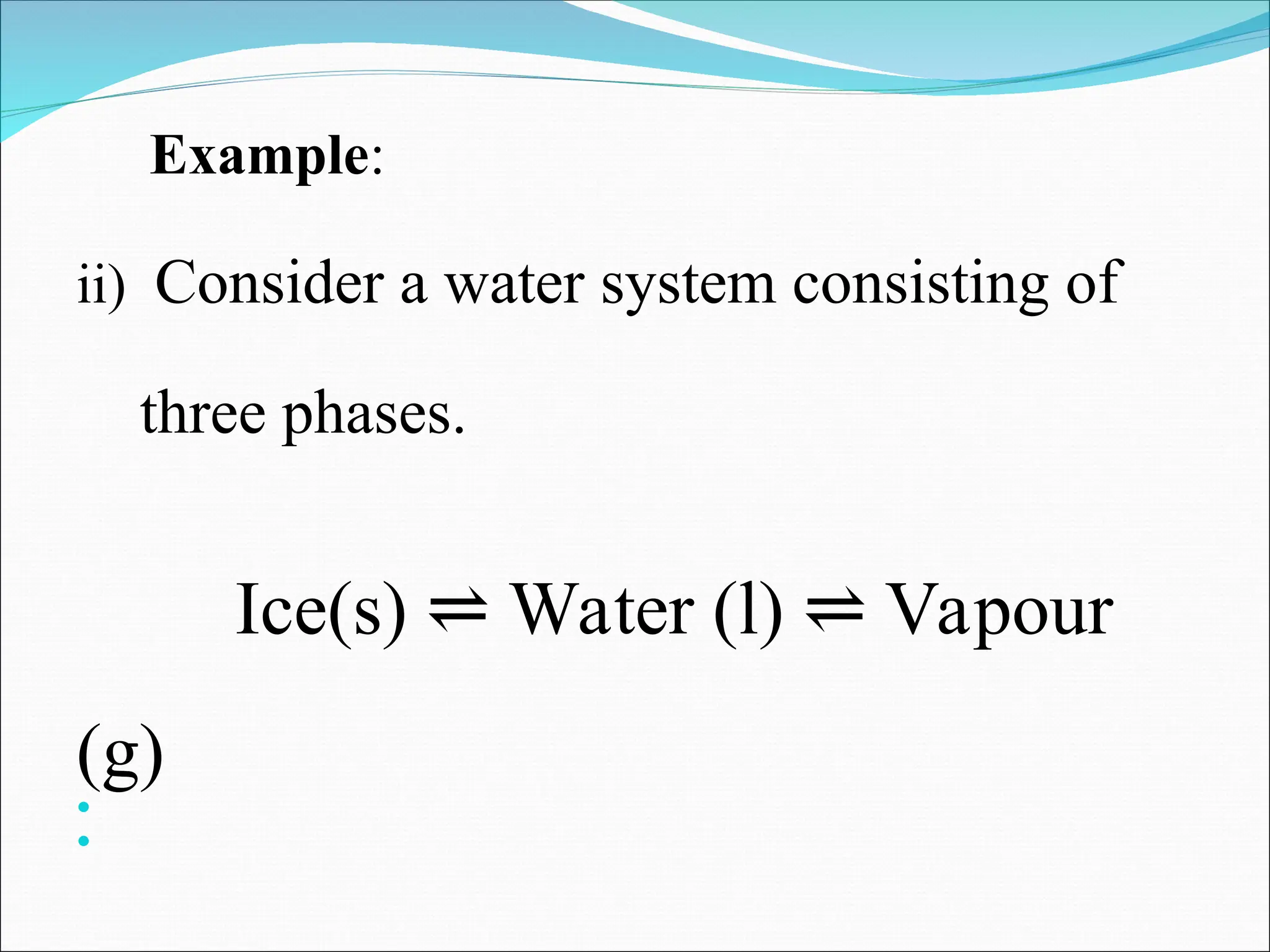Example:
ii) Consider a water system consisting of
three phases.
Ice(s) Water (l) Vapour
⇌ ⇌
(g)


 