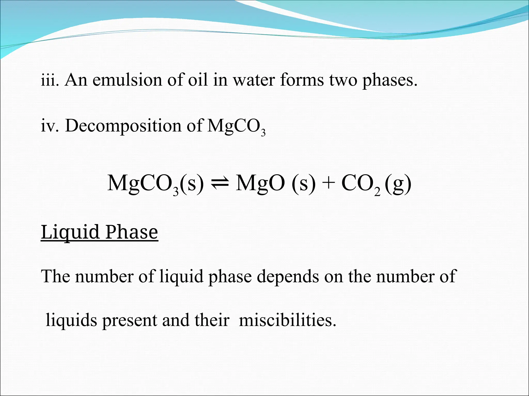 iii. An emulsion of oil in water forms two phases.
iv. Decomposition of MgCO3
MgCO3(s) MgO (s) + CO
⇌ 2 (g)
Liquid Phase
The number of liquid phase depends on the number of
liquids present and their miscibilities.
 