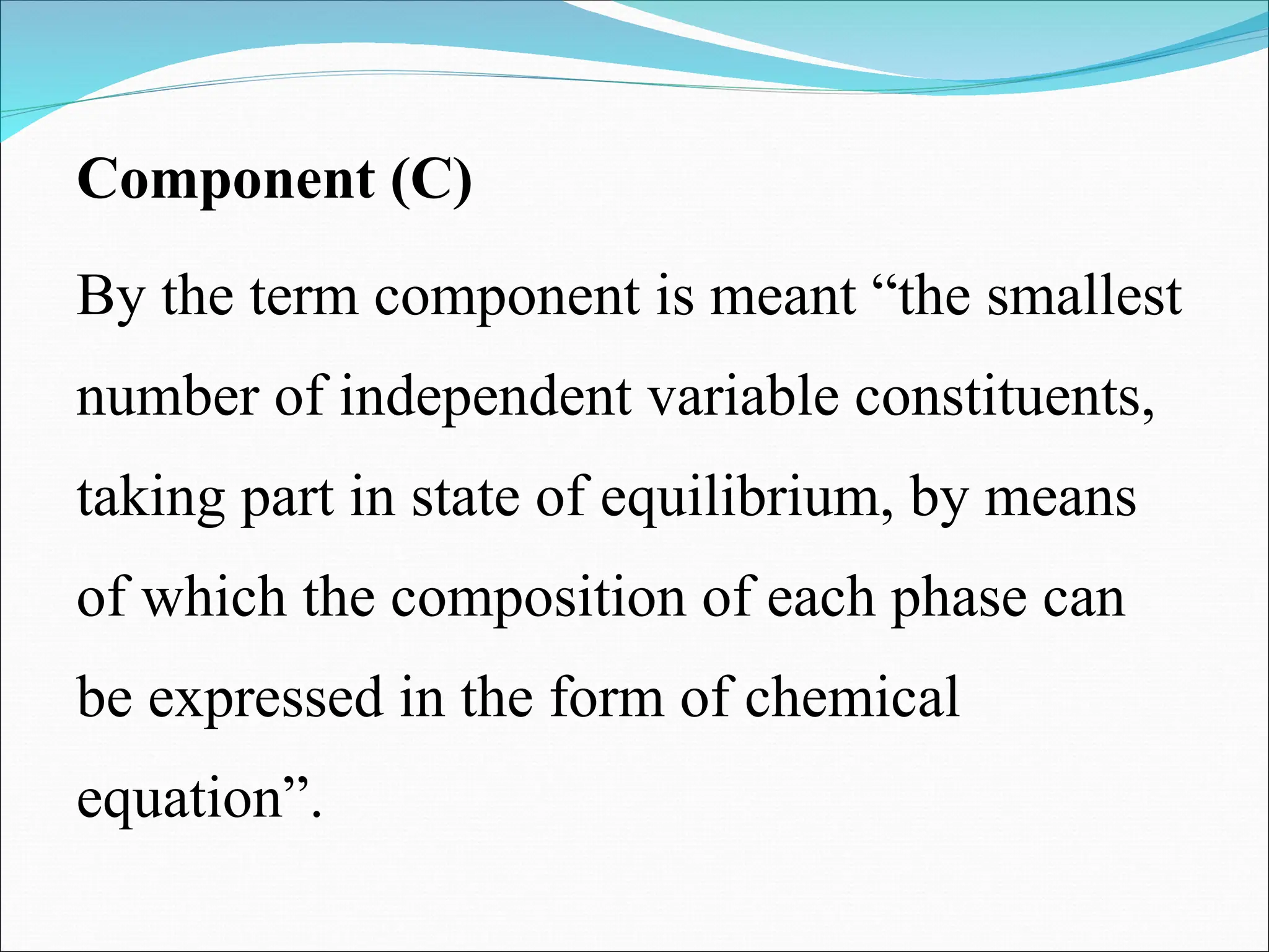 Component (C)
By the term component is meant “the smallest
number of independent variable constituents,
taking part in state of equilibrium, by means
of which the composition of each phase can
be expressed in the form of chemical
equation”.
 