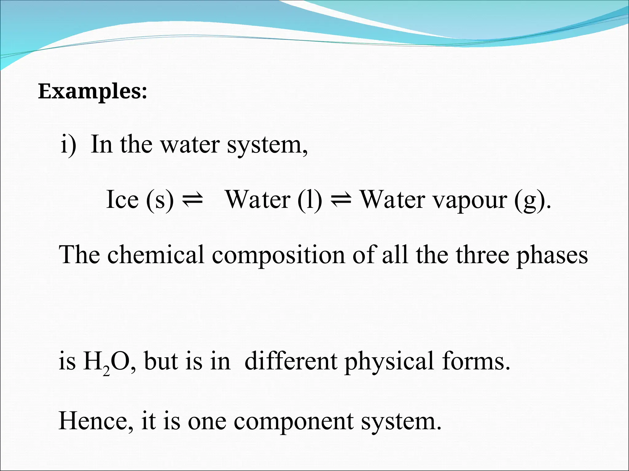 Examples:
i) In the water system,
Ice (s) Water (l) Water vapour (g).
⇌ ⇌
The chemical composition of all the three phases
is H2O, but is in different physical forms.
Hence, it is one component system.
 
