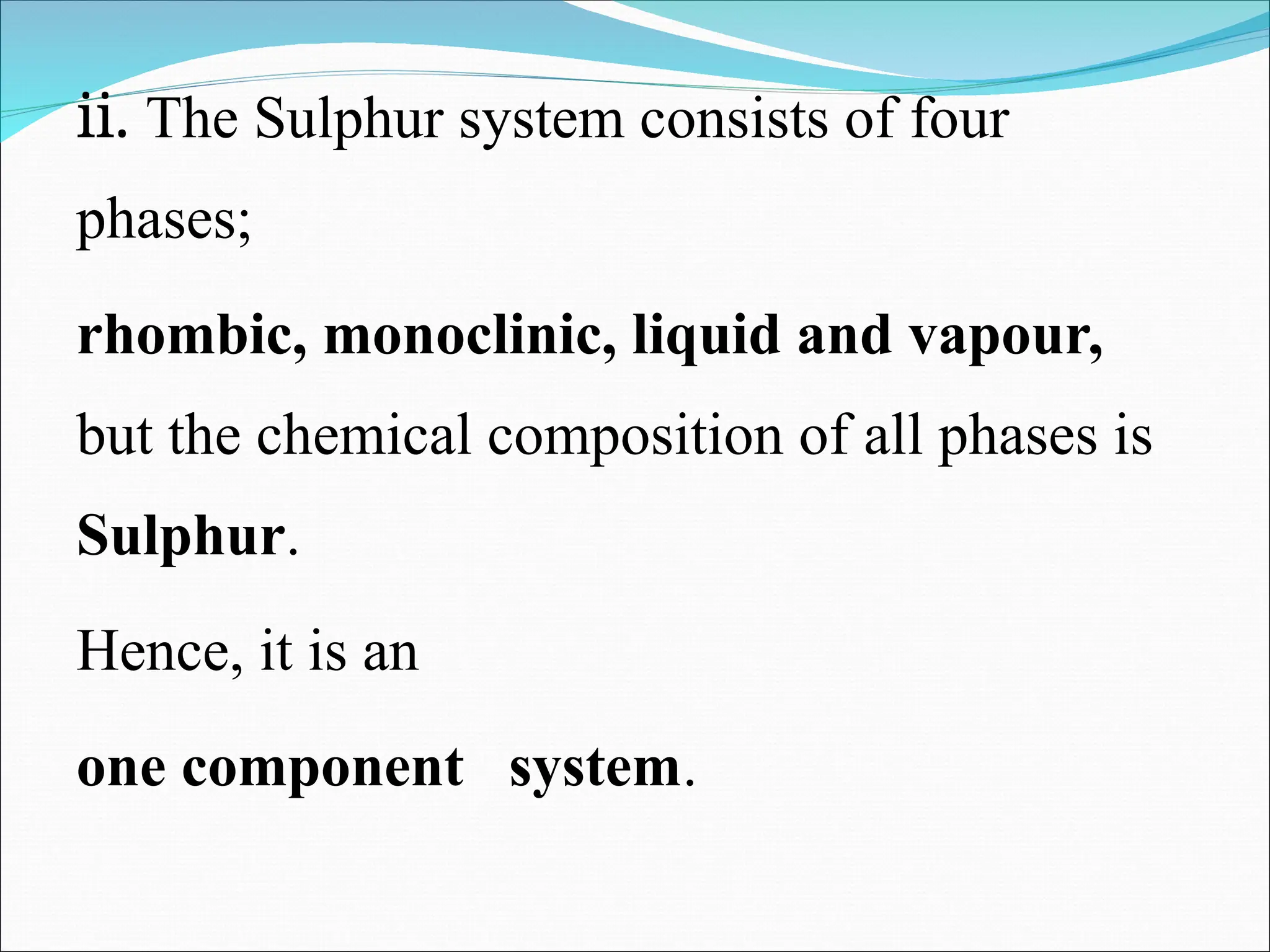 ii. The Sulphur system consists of four
phases;
rhombic, monoclinic, liquid and vapour,
but the chemical composition of all phases is
Sulphur.
Hence, it is an
one component system.
 