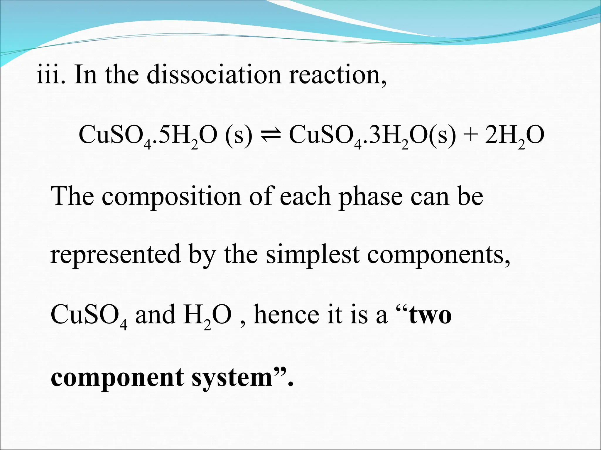 iii. In the dissociation reaction,
CuSO4.5H2O (s) CuSO
⇌ 4.3H2O(s) + 2H2O
The composition of each phase can be
represented by the simplest components,
CuSO4 and H2O , hence it is a “two
component system”.
 