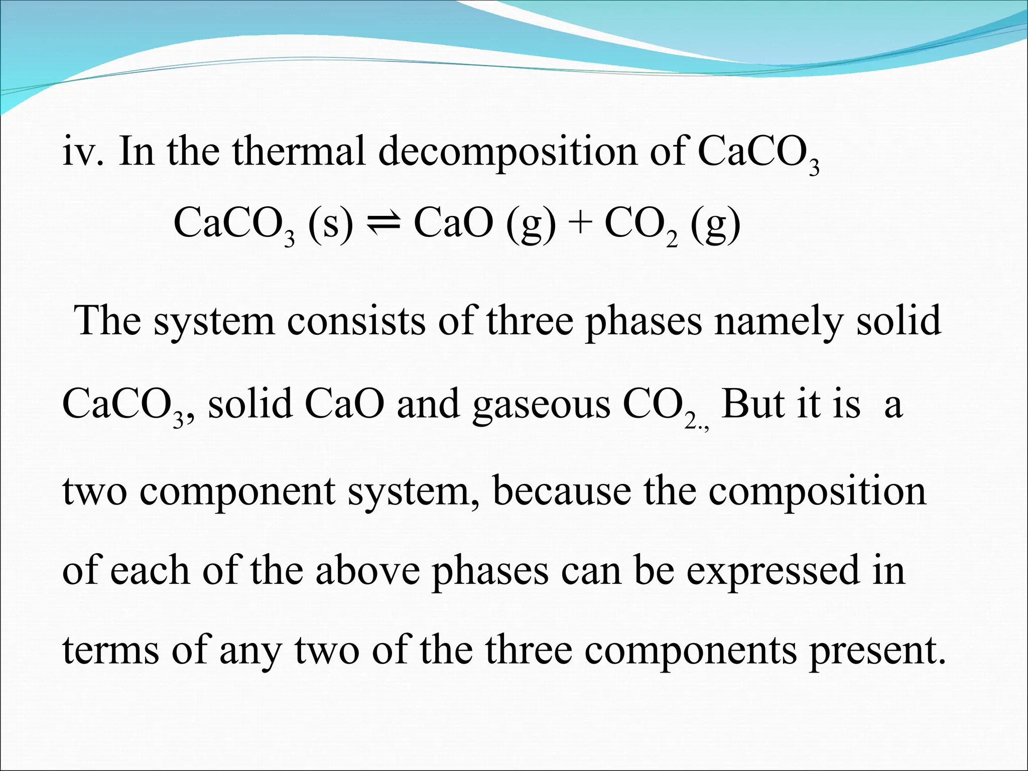iv. In the thermal decomposition of CaCO3
CaCO3 (s) CaO (g) + CO
⇌ 2 (g)
The system consists of three phases namely solid
CaCO3, solid CaO and gaseous CO2., But it is a
two component system, because the composition
of each of the above phases can be expressed in
terms of any two of the three components present.
 