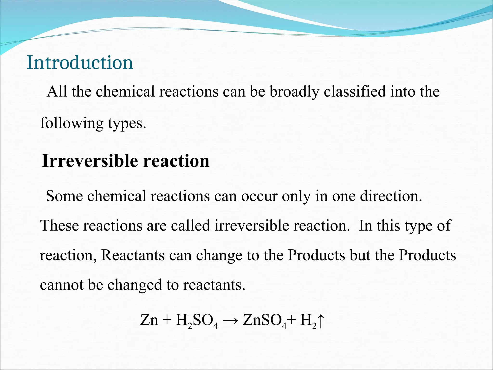 Introduction
All the chemical reactions can be broadly classified into the
following types.
Irreversible reaction
Some chemical reactions can occur only in one direction.
These reactions are called irreversible reaction. In this type of
reaction, Reactants can change to the Products but the Products
cannot be changed to reactants.
Zn + H2SO4 → ZnSO4+ H2↑
 
