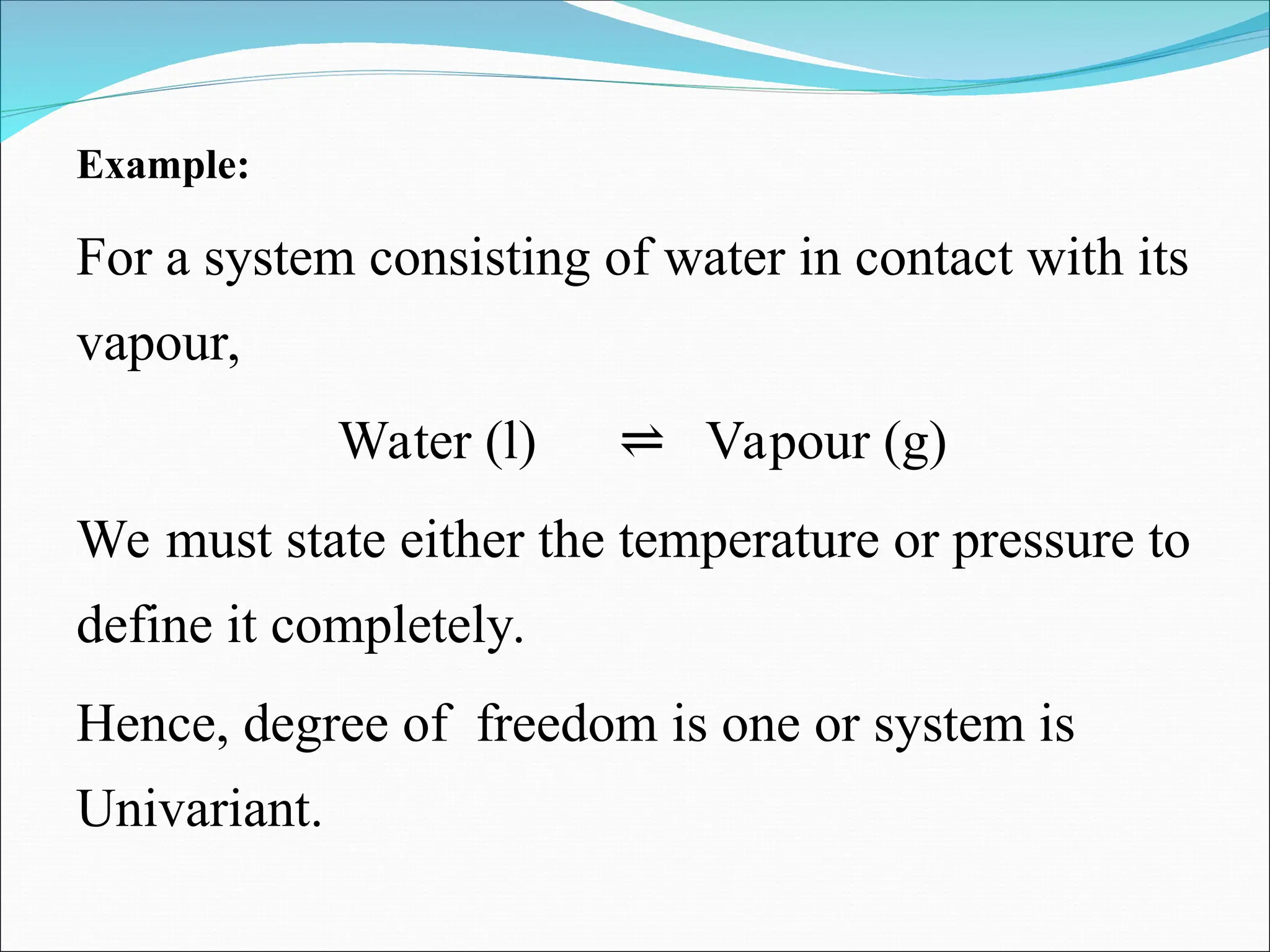 Example:
For a system consisting of water in contact with its
vapour,
Water (l) Vapour (g)
⇌
We must state either the temperature or pressure to
define it completely.
Hence, degree of freedom is one or system is
Univariant.
 