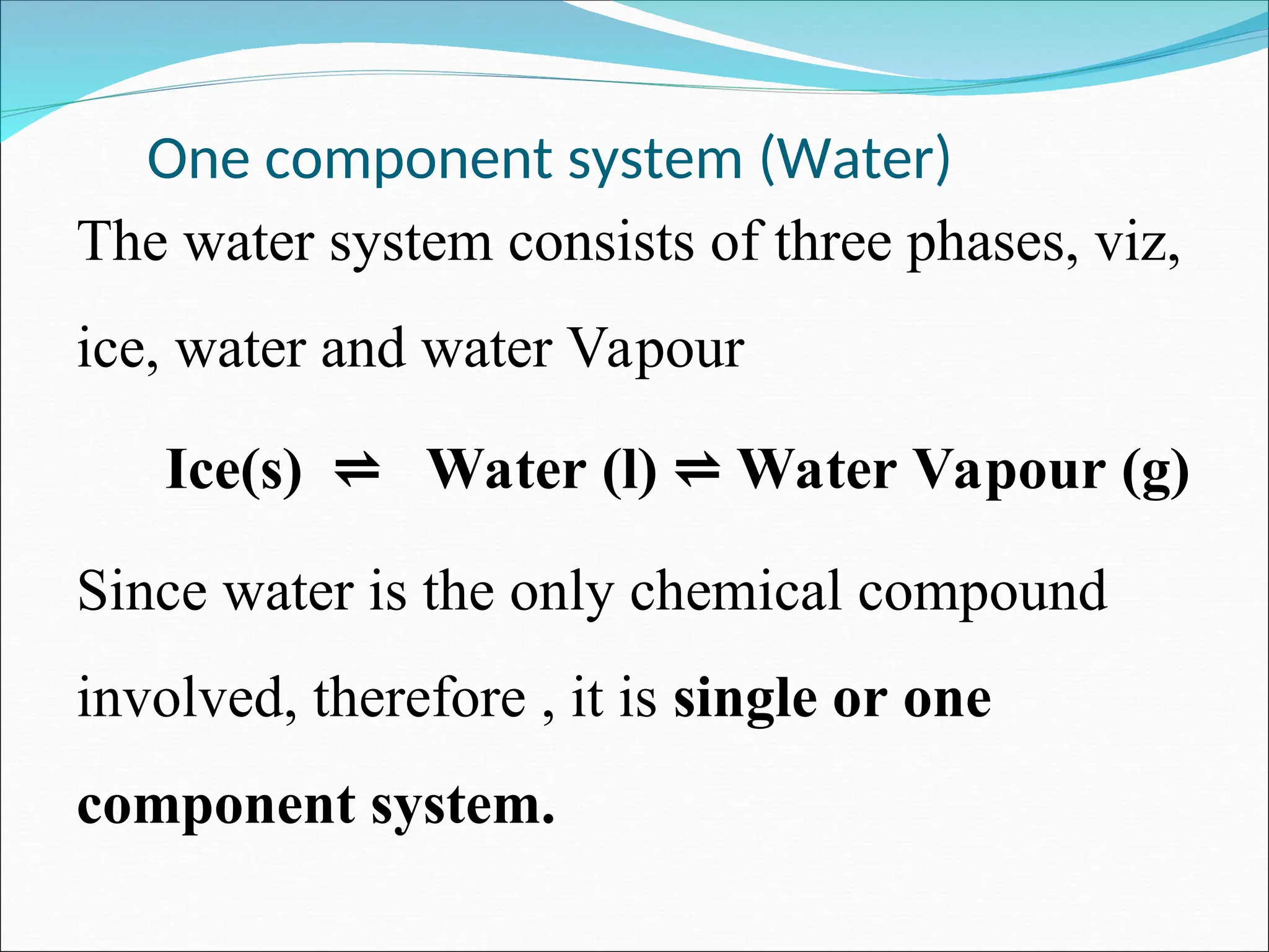 One component system (Water)
The water system consists of three phases, viz,
ice, water and water Vapour
Ice(s) Water (l) Water Vapour (g)
⇌ ⇌
Since water is the only chemical compound
involved, therefore , it is single or one
component system.
 