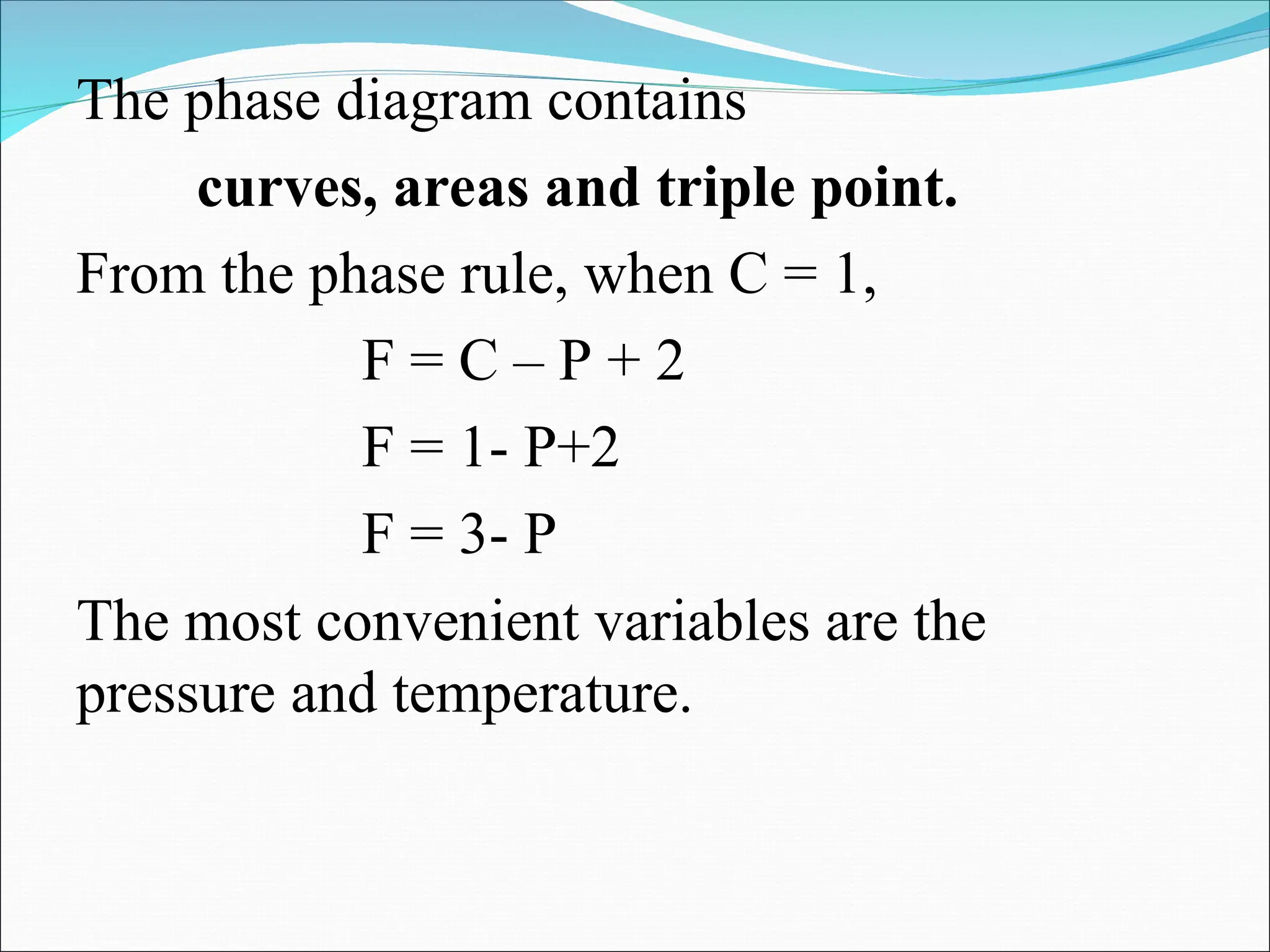 The phase diagram contains
curves, areas and triple point.
From the phase rule, when C = 1,
F = C – P + 2
F = 1- P+2
F = 3- P
The most convenient variables are the
pressure and temperature.
 