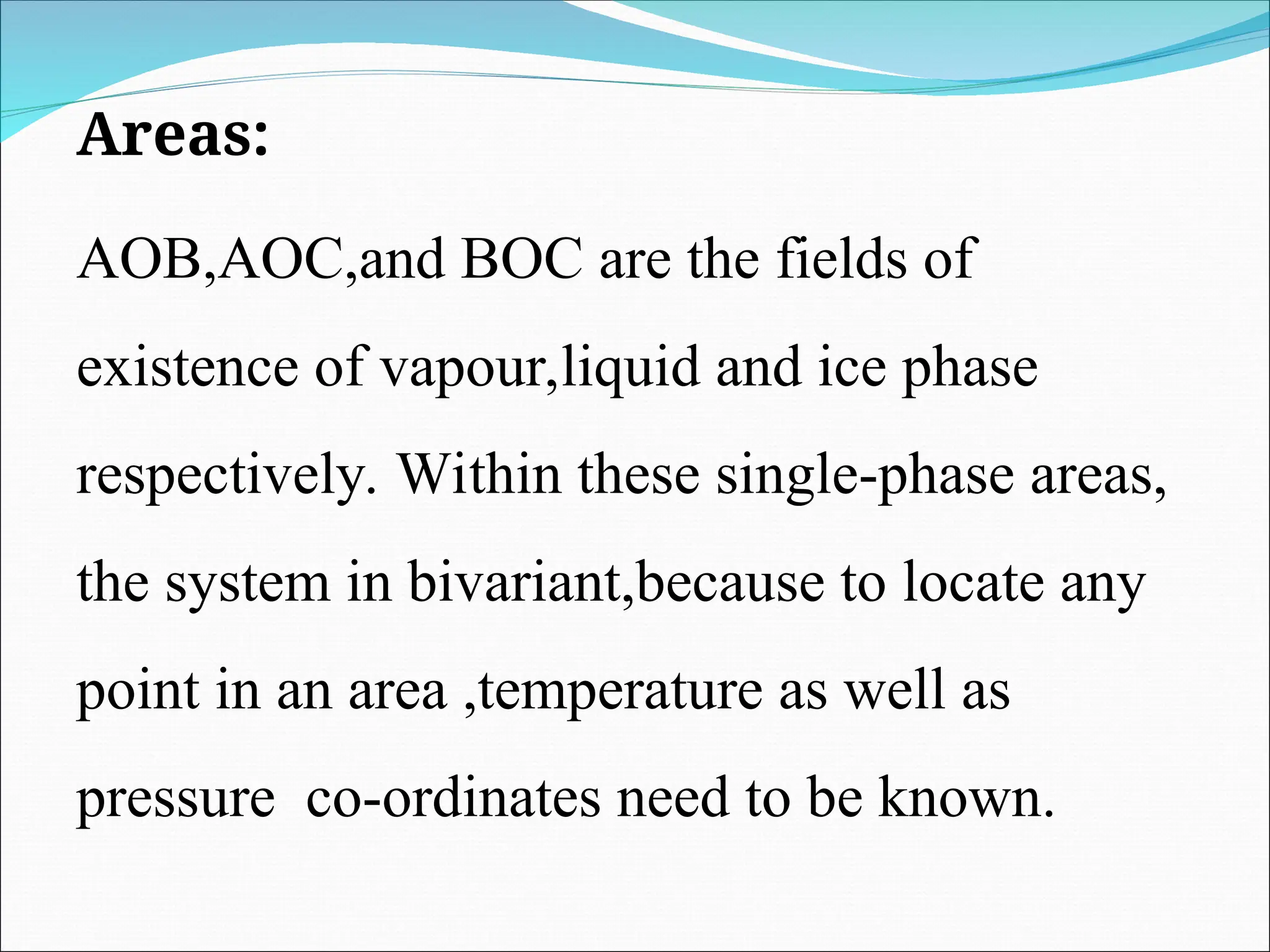 Areas:
AOB,AOC,and BOC are the fields of
existence of vapour,liquid and ice phase
respectively. Within these single-phase areas,
the system in bivariant,because to locate any
point in an area ,temperature as well as
pressure co-ordinates need to be known.
 