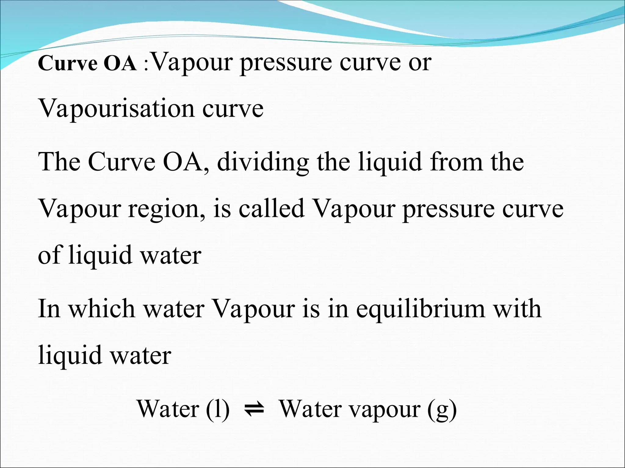 Curve OA :Vapour pressure curve or
Vapourisation curve
The Curve OA, dividing the liquid from the
Vapour region, is called Vapour pressure curve
of liquid water
In which water Vapour is in equilibrium with
liquid water
Water (l) ⇌ Water vapour (g)
 