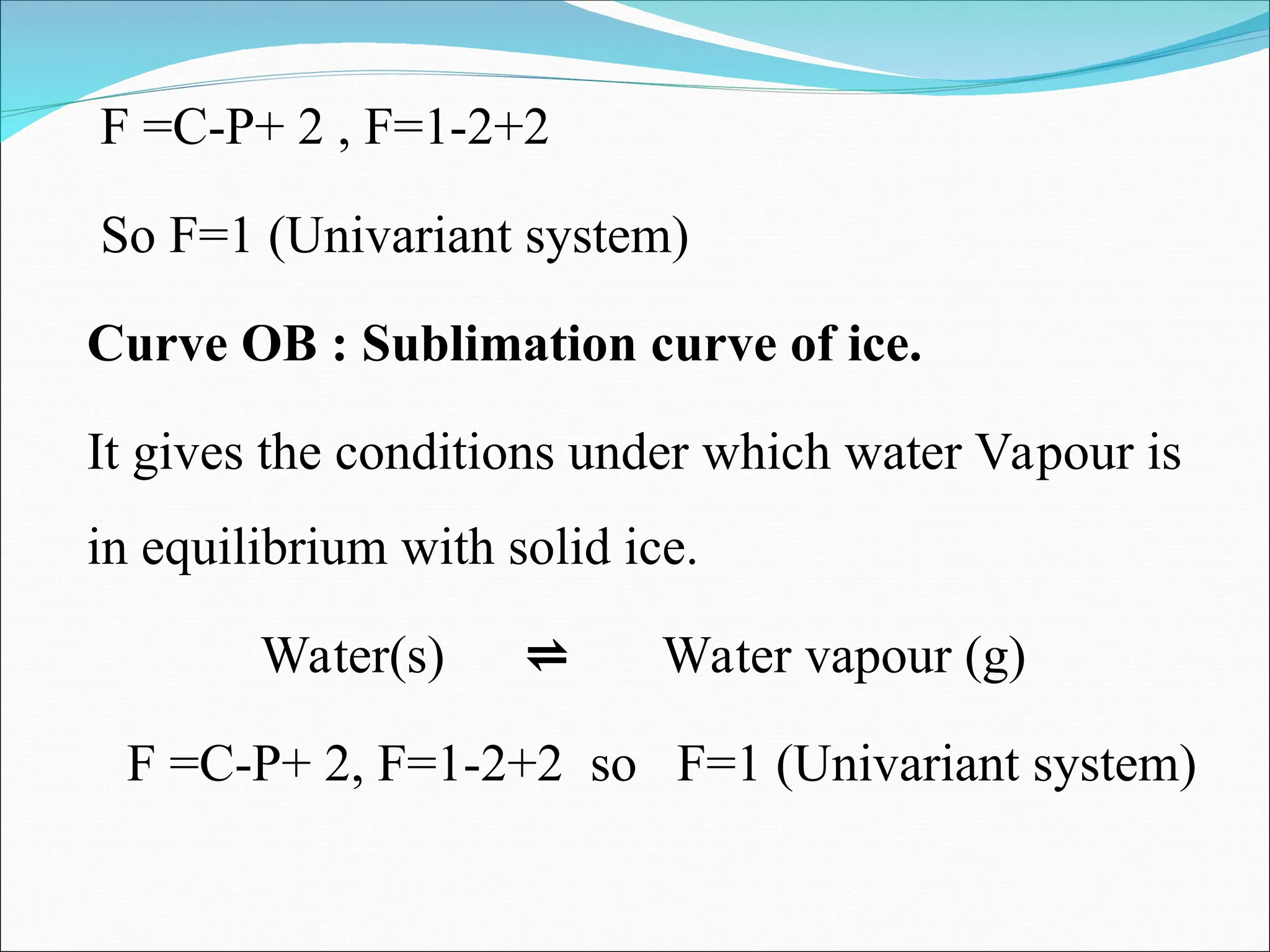 F =C-P+ 2 , F=1-2+2
So F=1 (Univariant system)
Curve OB : Sublimation curve of ice.
It gives the conditions under which water Vapour is
in equilibrium with solid ice.
Water(s) ⇌ Water vapour (g)
F =C-P+ 2, F=1-2+2 so F=1 (Univariant system)
 