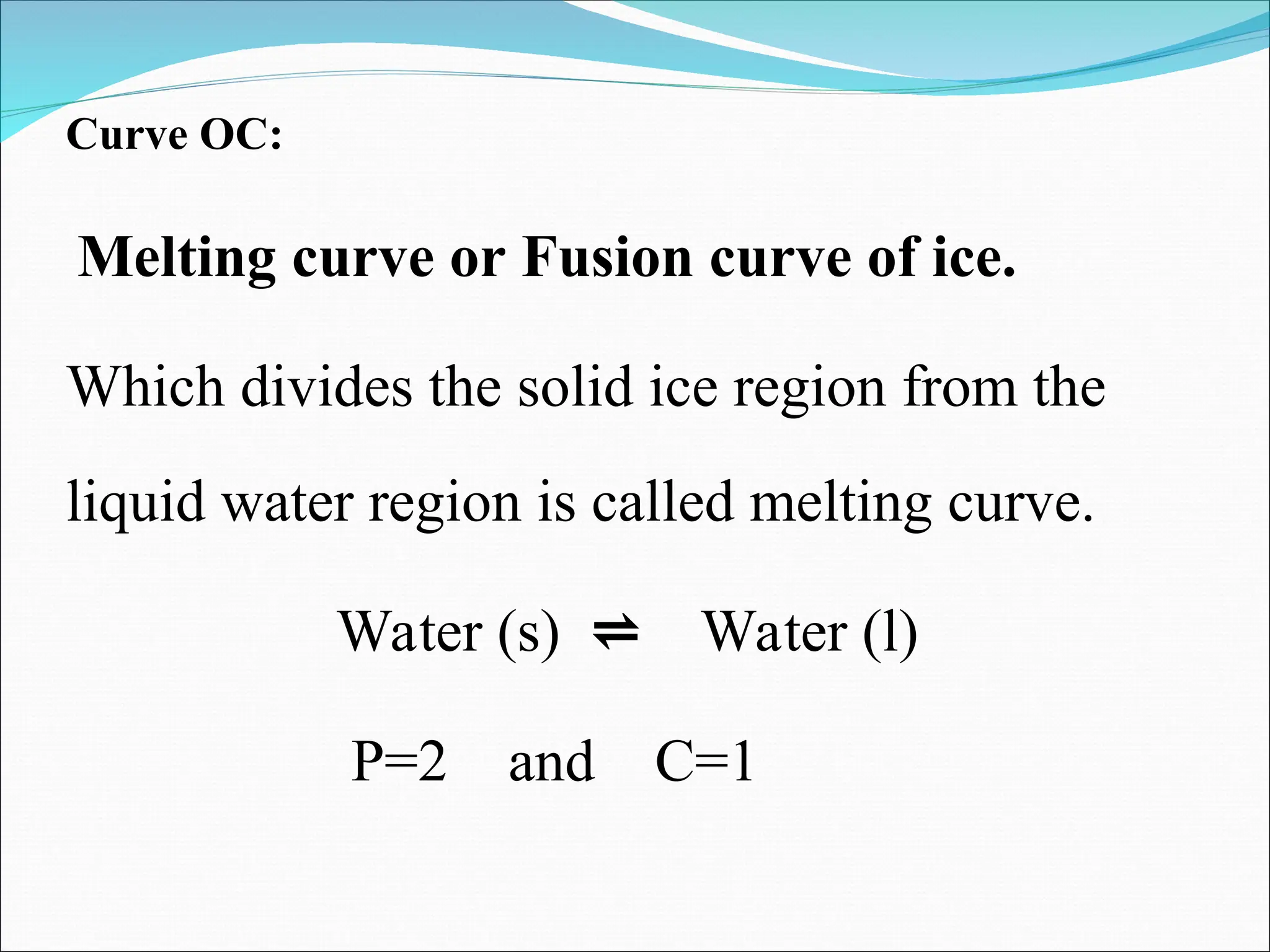 Curve OC:
Melting curve or Fusion curve of ice.
Which divides the solid ice region from the
liquid water region is called melting curve.
Water (s) ⇌ Water (l)
P=2 and C=1
 