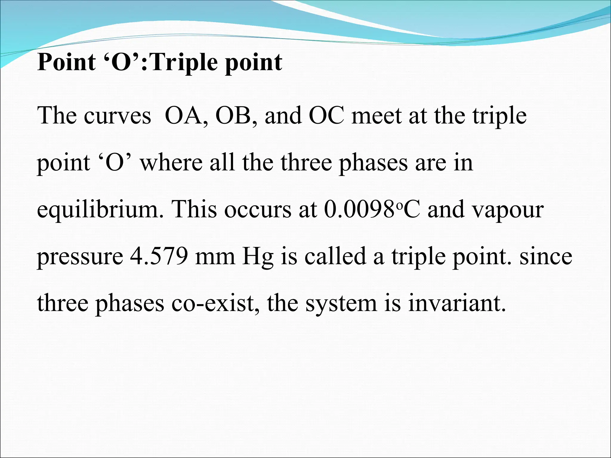 Point ‘O’:Triple point
The curves OA, OB, and OC meet at the triple
point ‘O’ where all the three phases are in
equilibrium. This occurs at 0.0098o
C and vapour
pressure 4.579 mm Hg is called a triple point. since
three phases co-exist, the system is invariant.
 