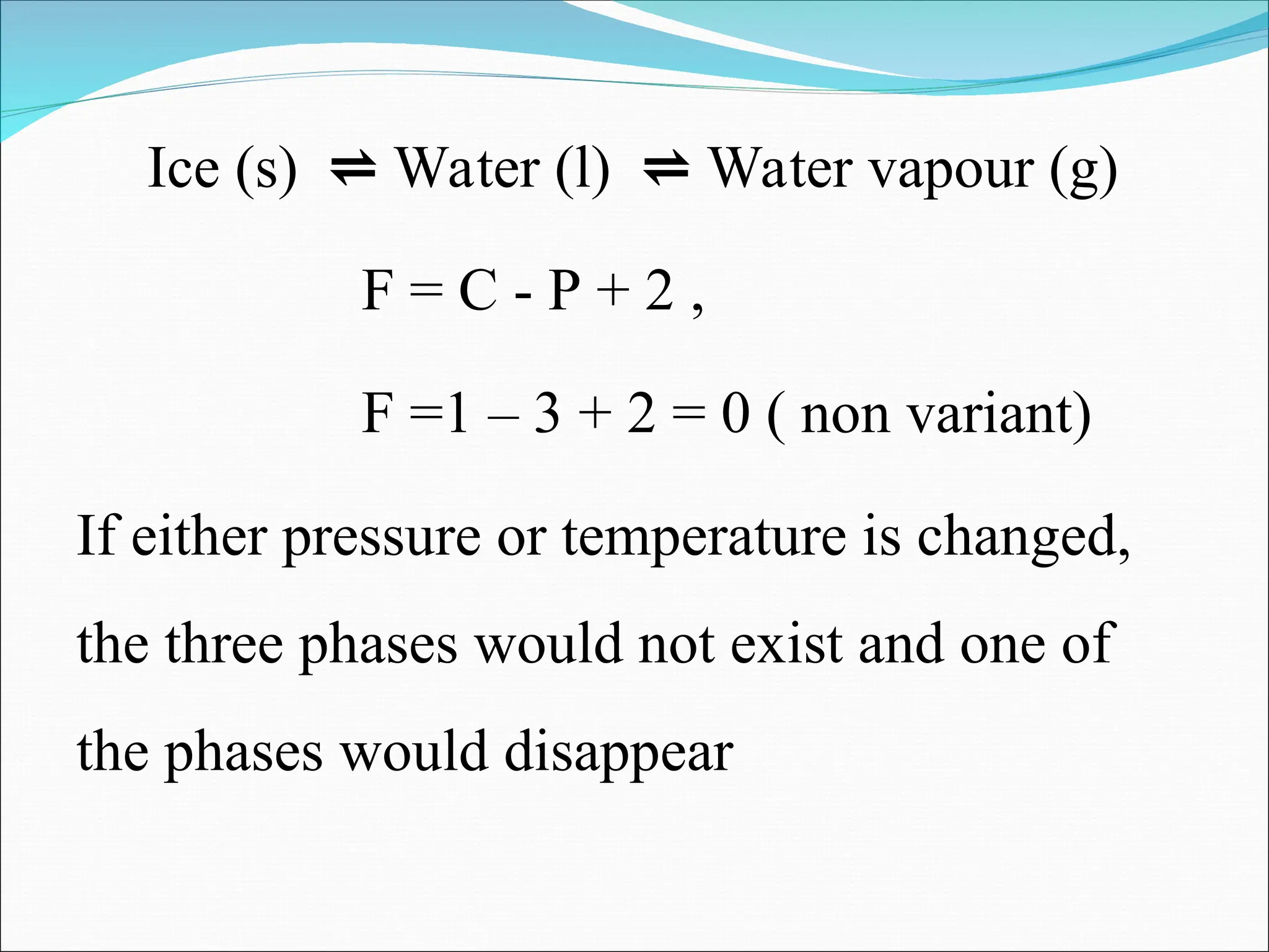 Ice (s) ⇌ Water (l) ⇌ Water vapour (g)
F = C - P + 2 ,
F =1 – 3 + 2 = 0 ( non variant)
If either pressure or temperature is changed,
the three phases would not exist and one of
the phases would disappear
 